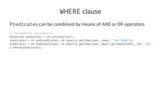 WHERE clause
Predicates can be combined by means of AND or OR operators
// Incremental construction
Predicate predicates = cb.conjunction();
predicates = cb.and(predicates, cb.equal(e.get(Employee_.name), "Jon Snow"));
predicates = cb.and(predicates, cb.equal(e.get(Employee_.dept).get(Department_.id), 7));
c.where(predicates);
 