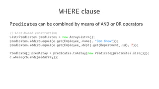WHERE clause
Predicates can be combined by means of AND or OR operators
// List-based construction
List<Predicate> predicates = new ArrayList<>();
predicates.add(cb.equal(e.get(Employee_.name), "Jon Snow"));
predicates.add(cb.equal(e.get(Employee_.dept).get(Department_.id), 7));
Predicate[] predArray = predicates.toArray(new Predicate[predicates.size()]);
c.where(cb.and(predArray));
 