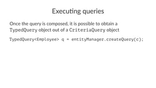 Execu&ng queries
Once the query is composed, it is possible to obtain a
TypedQuery object out of a CriteriaQuery object
TypedQuery<Employee> q = entityManager.createQuery(c);
 
