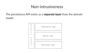 Non-intrusiveness
The persistence API exists as a separate layer from the domain
model
┌──────┐┌────────────────────────────────┐
│ D ││ │
│ o ││ Presentation layer │
│ m ││ │
│ a │└────────────────────────────────┘
│ i │┌────────────────────────────────┐
│ n ││ │
│ ││ Service layer │
│ m ││ │
│ o │└────────────────────────────────┘
│ d │┌────────────────────────────────┐
│ e ││ │
│ l ││ Persistence layer │
│ ││ │
└──────┘└────────────────────────────────┘
 