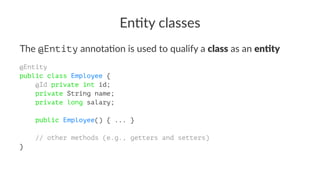 En#ty classes
The @Entity annota)on is used to qualify a class as an en'ty
@Entity
public class Employee {
@Id private int id;
private String name;
private long salary;
public Employee() { ... }
// other methods (e.g., getters and setters)
}
 