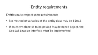 En#ty requirements
En##es must respect some requirements
• No method or variables of the en3ty class may be final
• If an en3ty object is to be passed as a detached object, the
Serializable interface must be implemented
 