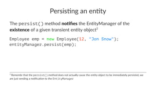 Persis&ng an en&ty
The persist() method no#ﬁes the En+tyManager of the
existence of a given transient en+ty object2
Employee emp = new Employee(12, "Jon Snow");
entityManager.persist(emp);
2
Remembr that the persist() method does not actually cause the en3ty object to be immediately persisted, we
are just sending a no3ﬁca3on to the EntityManager
 