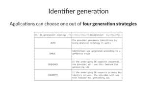 Iden%ﬁer genera%on
Applica'ons can choose one out of four genera*on strategies
┌──────────────────────────────┬─────────────────────────────────────────┐
│/// Id generation strategy ///│////////////// Description /////////////│
├──────────────────────────────┼─────────────────────────────────────────┤
│ │The provider generates identifiers by │
│ AUTO │using whatever strategy it wants │
│ │ │
├──────────────────────────────┼─────────────────────────────────────────┤
│ │Identifiers are generated according to a │
│ TABLE │generator table │
│ │ │
├──────────────────────────────┼─────────────────────────────────────────┤
│ │If the underlying DB supports sequences, │
│ SEQUENCE │the provider will use this feature for │
│ │generating ids │
├──────────────────────────────┼─────────────────────────────────────────┤
│ │If the underlying DB supports primary key│
│ IDENTITY │identity columns, the provider will use │
│ │this feature for generating ids │
└──────────────────────────────┴─────────────────────────────────────────┘
 
