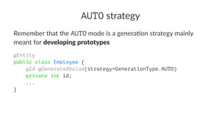 AUTO strategy
Remember that the AUTO mode is a genera0on strategy mainly
meant for developing prototypes
@Entity
public class Employee {
    @Id @GeneratedValue(strategy=GenerationType.AUTO)
    private int id;
    ...
}
 