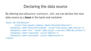 Declaring the data source
By altering dataSource-context.xml, we can declare the new
data source as a bean in the back-end container
<bean id="dataSource"
class="org.apache.commons.dbcp2.BasicDataSource">
<property name="driverClassName" value="com.mysql.jdbc.Driver"/>
<property name="url" value="jdbc:mysql://server:3306/db_schema"/>
<property name="username" value=”dbuser"/>
<property name="password" value=”dbpassword"/>
</bean>
 