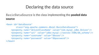 Declaring the data source
BasicDataSource is the class implemen-ng the pooled data
source
<bean id="dataSource"
class="org.apache.commons.dbcp2.BasicDataSource">
<property name="driverClassName" value="com.mysql.jdbc.Driver"/>
<property name="url" value="jdbc:mysql://server:3306/db_schema"/>
<property name="username" value=”dbuser"/>
<property name="password" value=”dbpassword"/>
</bean>
 