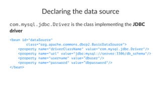Declaring the data source
com.mysql.jdbc.Driver is the class implemen-ng the JDBC
driver
<bean id="dataSource"
class="org.apache.commons.dbcp2.BasicDataSource">
<property name="driverClassName" value="com.mysql.jdbc.Driver"/>
<property name="url" value="jdbc:mysql://server:3306/db_schema"/>
<property name="username" value=”dbuser"/>
<property name="password" value=”dbpassword"/>
</bean>
 