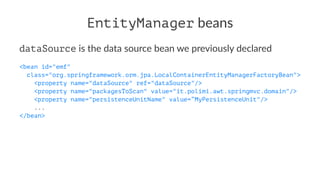 EntityManager beans
dataSource is the data source bean we previously declared
<bean id="emf"
class="org.springframework.orm.jpa.LocalContainerEntityManagerFactoryBean">
<property name="dataSource" ref="dataSource"/>
<property name="packagesToScan" value="it.polimi.awt.springmvc.domain"/>
<property name="persistenceUnitName" value=”MyPersistenceUnit"/>
...
</bean>
 