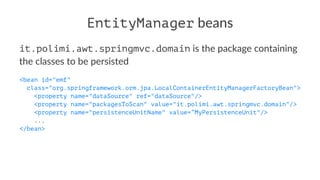EntityManager beans
it.polimi.awt.springmvc.domain is the package containing
the classes to be persisted
<bean id="emf"
class="org.springframework.orm.jpa.LocalContainerEntityManagerFactoryBean">
<property name="dataSource" ref="dataSource"/>
<property name="packagesToScan" value="it.polimi.awt.springmvc.domain"/>
<property name="persistenceUnitName" value=”MyPersistenceUnit"/>
...
</bean>
 