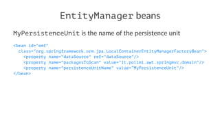 EntityManager beans
MyPersistenceUnit is the name of the persistence unit
<bean id="emf"
class="org.springframework.orm.jpa.LocalContainerEntityManagerFactoryBean">
<property name="dataSource" ref="dataSource"/>
<property name="packagesToScan" value="it.polimi.awt.springmvc.domain"/>
<property name="persistenceUnitName" value=”MyPersistenceUnit"/>
</bean>
 