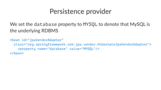 Persistence provider
We set the database property to MYSQL to denote that MySQL is
the underlying RDBMS
<bean id="jpaVendorAdapter"
class="org.springframework.orm.jpa.vendor.HibernateJpaVendorAdapter">
<property name="database" value="MYSQL"/>
</bean>
 