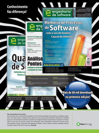 Conhecimento
faz diferença!



       Capa ESM - Final .pdf   19.02.08   18:15:13




                                                                                                             Engenharia de Software
                                                                                                          Saiba seu significado e para que serve

                                                                                       magazine



   Edição Especial




                                                                       A n ú nc io
                                                                       D e v media
                  Entenda os principais conceitos sobre
                     Testes e Inspeção de Software

                                              Verificação, Validação & Teste
                                                 Ferramentas Open Source e melhores
                                                     práticas na gestão de defeitos
                         Requisitos                                                               Projeto
       Conheça os principais conceitos envolvidos                        Entenda o conceito de Arquitetura de Software e
             na Engenharia de Requisitos                                   como trabalhar com os Estilos Arquiteturais


    Especial                        Processos
                                                                                                                                                   Mais de 60 mil downloads
 Melhore seus processos através da
  análise de risco e conformidade
                                                     Veja como integrar conceitos de
                                                      Modelos Tradicionais e Ágeis
                                                                                                   Veja como integrar o Processo
                                                                                                  Unificado ao desenvolvimento Web
                                                                                                                                                     na primeira edição!

Faça já sua assinatura digital! | www.devmedia.com.br/es

Faça um up grade em sua carreira.
Em um mercado cada vez mais focado em qualidade ter conhecimentos aprofundados sobre requisitos, metodologia, análises,
testes, entre outros, pode ser a diferença entre conquistar ou não uma boa posição profissional. Sabendo disso a DevMedia
lança para os desenvolvedores brasileiros sua primeira revista digital totalmente especializada em Engenharia de Software.
Todos os meses você irá encontrar artigos sobre Metodologias Ageis; Metodologias tradicionais (document driven);
ALM (application lifecycle management); SOA (aplicações orientadas a servicos); Analise de sistemas; modelagem; Métricas;
orientação à objetos; UML; testes e muito mais. Assine já!
 