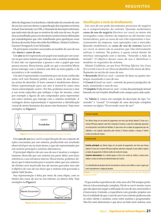 Requisitos



além do diagrama, Ivar Jacobson, o idealizador do conceito de caso        Classificações e níveis de detalhamento
de uso (use case), nos oferece a especificação dos requisitos na forma      Um caso de uso pode documentar processos de negócio
textual. Esse formato, na UML, é chamado de descrições informais,         ou o comportamento do sistema. Quando modelamos
que nada mais são do que os cenários de cada caso de uso. As prá-         casos de uso de negócio (business use cases), os atores são
ticas aconselhadas para a escrita desses cenários foram delineadas        enxergados como clientes da empresa ou até mesmo seus
por metodologistas que vêm trabalhando para aperfeiçoar essas             fornecedores, pois os casos de uso irão representar o fun-
técnicas de escrita. Entre eles estão: Kurt Bittner, Alistair Cockburn,   cionamento da empresa, suas operações com o mercado.
Gunnar Overgaard e Geri Schneider.                                        Quando modelamos os casos de uso de sistema (system
  Os principais conceitos associados ao modelo de caso de uso             use cases), os atores são os usuários que irão efetivamente
são: atores e casos de uso.                                               utilizar o sistema. Na prática, é quem estará diante da
  Um ator (actor) representa um papel executado por um usuá-              interface interagindo com o mesmo, “botando a mão no
rio ou por outro sistema que interaja com o sistema modelado.             teclado”. O objetivo desses casos de uso é identificar e
O ator não vai representar a pessoa e sim o papel que essa                modelar os requisitos do sistema.
pessoa encena. Dessa forma, pode ser que a secretária Maria                 Alistair Cockburn, no seu livro Writting Effective Use Cases
possa interagir com o sistema com dois ou mais papéis, o de               (Escrevendo Casos de uso Eficazes) identifica três níveis de deta-
secretária e o de vendedora.                                              lhamento na escrita de casos de uso:
  Um ator é representado visualmente por um ícone conhecido               • Resumido (Brief use case) – consiste de duas ou quatro sen-
como stick man (homem palito), com o nome do ator abaixo                  tenças resumindo o caso de uso.
ou acima do desenho. O mais comum é modelarmos abaixo.                    • Casual (Casual use case) – consiste de poucos parágrafos de
Outra representação para um ator é mostrá-lo como uma                     texto, resumindo o caso de uso.
classe estereotipada «actor». Por fim, podemos associar o ator            • Completo (Fully dressed use case) – é uma documentação formal
a um ícone específico que indique o tipo do mesmo, como                   baseada em um template detalhado com campos para cada seção.
por exemplo a figura de um computador para representar
um outro sistema que interaja com o sistema modelado. A                    Na Tabela 1, vemos um exemplo da descrição do tipo “re-
vantagem dessa representação é separarmos a identificação                 sumido” e “casual”. O exemplo de uma descrição completa
visual de atores humanos dos atores não-humanos. Veja esses               veremos no tópico “Escrevendo casos de uso”.
exemplos na Figura 1.
                                                                            Formato resumido

                                                                            Um cliente chega em um ponto de pagamento com itens que deseja adquirir. O caixa usa o
                                                                            sistema PDV para registrar cada item comprado. O sistema, a cada item registrado, apresenta
                                                                            um total parcial e uma linha de detalhes. O caixa entra com os dados de pagamento que são
                                                                            validados e, em seguida, registrados pelo sistema. O sistema atualiza o estoque. O cliente
        Figura 1. Representações visuais possíveis para um ator             recebe um recibo de compra.

  Um caso de uso (use case) é a especificação de um conjunto de             Formato casual
ações executadas por um sistema, produzindo um resultado
observável por um ou mais atores, e que são representadas por               Cenário principal: um cliente chega em um ponto de pagamento com itens que deseja
um cenário principal e cenários alternativos.                               adquirir. O caixa usa o sistema PDV para registrar cada item comprado. O caixa valida e registra
  O principal objetivo de um caso de uso é mostrar o compor-                os dados de pagamento. O cliente recebe um recibo de compra.
tamento oferecido por um sistema (ou parte dele), sem fazer                 Cenários alternativos: Se o cliente pagou os itens com cartão de crédito, o sistema deve
referência a sua estrutura interna. Dessa forma, podemos de-                validar o cartão no Sistema da Administradora de Cartões.
duzir que é interessante para o usuário saber que seu cadastro
de clientes será atualizado (ou até mesmo gravado), mas não                 Se o identificador do produto não for encontrado no sistema, este notifica o caixa e sugere que
é objetivo do caso de uso dizer que o sistema está gravando a               entre manualmente o código do produto.
tabela TabClientes.                                                       Tabela 1. Formato “resumido” e “casual” de um mesmo caso de uso “Registrar
  Sua representação é feita por meio de uma elipse, com os                venda em PDV”
títulos dos casos de uso no seu interior, ou abaixo dele. Veja
exemplos na Figura 2.                                                       O que minha experiência de vinte anos diz? Dê sempre prefe-
                                                                          rência à documentação completa. Há de se ouvir muitas vozes
                                                                          que não aprovam sequer a utilização do caso de uso, associando-o
                                                                          à burocracia. Contudo, a experiência com grandes projetos nos
                                                                          leva à realidade de que o caso de uso é um contrato poderoso não
                                                                          só entre cliente e analista, como entre analista e programador.
              Figura 2. Representações para o caso de uso                 Não há como determinar o que deve ser feito num sistema, sem


                                                                                                 Edição 9 - Engenharia de Software Magazine                             21
 