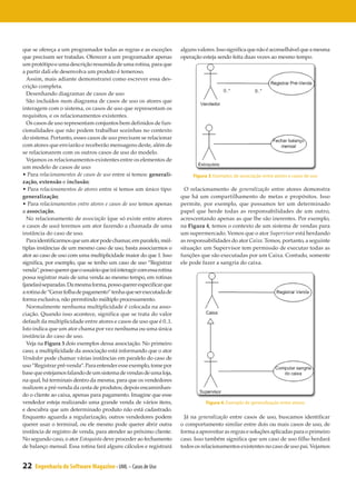 que se ofereça a um programador todas as regras e as exceções          alguns valores. Isso significa que não é aconselhável que a mesma
que precisam ser tratadas. Oferecer a um programador apenas            operação esteja sendo feita duas vezes ao mesmo tempo.
um protótipo e uma descrição resumida de uma rotina, para que
a partir dali ele desenvolva um produto é temeroso.
  Assim, mais adiante demonstrarei como escrever essa des-
crição completa.
  Desenhando diagramas de casos de uso
  São incluídos num diagrama de casos de uso os atores que
interagem com o sistema, os casos de uso que representam os
requisitos, e os relacionamentos existentes.
  Os casos de uso representam conjuntos bem definidos de fun-
cionalidades que não podem trabalhar sozinhas no contexto
do sistema. Portanto, esses casos de uso precisam se relacionar
com atores que enviarão e receberão mensagens deste, além de
se relacionarem com os outros casos de uso do modelo.
  Vejamos os relacionamentos existentes entre os elementos de
um modelo de casos de uso:
• Para relacionamentos de casos de uso entre si temos: generali-            Figura 3. Exemplos de associação entre atores e casos de uso
zação, extensão e inclusão;
• Para relacionamentos de atores entre si temos um único tipo:           O relacionamento de generalização entre atores demonstra
generalização;                                                         que há um compartilhamento de metas e propósitos. Isso
• Para relacionamentos entre atores e casos de uso temos apenas        permite, por exemplo, que possamos ter um determinado
a associação.                                                          papel que herde todas as responsabilidades de um outro,
  No relacionamento de associação (que só existe entre atores          acrescentando apenas as que lhe são inerentes. Por exemplo,
e casos de uso) teremos um ator fazendo a chamada de uma               na Figura 4, temos o contexto de um sistema de vendas para
instância do caso de uso.                                              um supermercado. Vemos que o ator Supervisor está herdando
  Para identificarmos que um ator pode chamar, em paralelo, múl-       as responsabilidades do ator Caixa. Temos, portanto, a seguinte
tiplas instâncias de um mesmo caso de uso, basta associarmos o         situação: um Supervisor tem permissão de executar todas as
ator ao caso de uso com uma multiplicidade maior do que 1. Isso        funções que são executadas por um Caixa. Contudo, somente
significa, por exemplo, que se tenho um caso de uso “Registrar         ele pode fazer a sangria do caixa.
venda”, posso querer que o usuário que irá interagir com essa rotina
possa registrar mais de uma venda ao mesmo tempo, em rotinas
(janelas) separadas. Da mesma forma, posso querer especificar que
a rotina de “Gerar folha de pagamento” tenha que ser executada de
forma exclusiva, não permitindo múltiplo processamento.
  Normalmente nenhuma multiplicidade é colocada na asso-
ciação. Quando isso acontece, significa que se trata do valor
default da multiplicidade entre atores e casos de uso que é 0..1.
Isto indica que um ator chama por vez nenhuma ou uma única
instância do caso de uso.
  Veja na Figura 3 dois exemplos dessa associação. No primeiro
caso, a multiplicidade da associação está informando que o ator
Vendedor pode chamar várias instâncias em paralelo do caso de
uso “Registrar pré-venda”. Para entender esse exemplo, tome por
base que estejamos falando de um sistema de vendas de uma loja,
na qual, há terminais dentro da mesma, para que os vendedores
realizem a pré-venda da cesta de produtos; depois encaminhan-
do o cliente ao caixa, apenas para pagamento. Imagine que esse
vendedor esteja realizando uma grande venda de vários itens,                      Figura 4. Exemplo de generalização entre atores
e descubra que um determinado produto não está cadastrado.
Enquanto aguarda a regularização, outros vendedores podem                Já na generalização entre casos de uso, buscamos identificar
querer usar o terminal, ou ele mesmo pode querer abrir outra           o comportamento similar entre dois ou mais casos de uso, de
instância de registro de venda, para atender ao próximo cliente.       forma a aproveitar as regras e soluções aplicadas para o primeiro
No segundo caso, o ator Estoquista deve proceder ao fechamento         caso. Isso também significa que um caso de uso filho herdará
de balanço mensal. Essa rotina fará alguns cálculos e registrará       todos os relacionamentos existentes no caso de uso pai. Vejamos


22   Engenharia de Software Magazine - UML – Casos de Uso
 