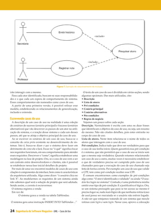 Figura 7. Exemplo de relacionamento de inclusão

irão interagir com o mesmo.                                           O texto de um caso de uso é dividido em várias seções, sendo
  Para cada ator identificado, buscam-se suas responsabilida-       algumas opcionais. Das mais utilizadas, cito:
des e o que cada um espera de comportamento do sistema.             • Descrição
Esses comportamentos são nomeados como casos de uso.                • Lista de atores
  A partir de uma primeira versão, é possível refinar esse          • Pré-condições
modelo, estabelecendo os relacionamentos de generalização,          • Cenário principal
inclusão e extensão.                                                • Cenários alternativos
                                                                    • Pós-condições
Escrevendo casos de uso                                             • Regras de negócio
  A descrição de um caso de uso na realidade é uma coleção            Vejamos um pouco sobre cada seção.
de cenários de sucesso (cenário principal) e fracasso (cenários     Descrição. Normalmente é escrita com uma ou duas frases
alternativos) que vão descrever os passos de um ator na utili-      que identificam o objetivo do caso de uso, ou seja, um resumo
zação do sistema, e a reação desse sistema a cada um desses         do mesmo. Não são citados detalhes, pois estes entrarão no
passos, até que se atinja o objetivo principal do caso de uso.      corpo do caso de uso.
  Ao se escrever os cenários de um caso de uso, busca-se o          Lista de atores. Neste item relaciona-se o nome de todos os
conceito de caixa preta existente no desenvolvimento de sis-        atores que interagem com o caso de uso.
temas. Isto é, busca-se dizer o que o sistema deve fazer em         Pré-condições. Indica tudo que deve ser verdadeiro para que
detrimento de como ele o fará. Focar no “o quê” significa focar     o caso de uso tenha início. Quem garantirá essa pré-condição
nos requisitos funcionais, em seu comportamento para atender        é o sistema, que não permitirá que o caso de uso se inicie sem
esses requisitos. Descrever o “como”, significa estabelecer uma     que a mesma seja verdadeira. Quando estamos relacionando
modelagem na fase de projeto. Ora, se o caso de uso vem a ser       um caso de uso a outro, muitas vezes é necessário estabelecer
um contrato entre desenvolvedores e clientes, não é possível        o que de verdadeiro precisa ser cumprido pelo caso de uso
se estabelecer nessa fase inicial detalhes de projeto.              chamador para que a execução do caso de uso chamado seja
  Por mais de uma vez encontrei modelos de casos de uso com         feita de forma correta. Por exemplo: um caso de uso que valide
citações à componentes da interface, bem como à características     o CPF, tem como pré-condição receber esse CPF.
da arquitetura utilizada. Algo como dizer: “o usuário clica no        É comum encontrarmos como exemplos de pré-condições
link X”. Ao modelarmos os requisitos de um sistema ainda            algo como: “O ator é identificado e validado” ou ainda “O usu-
não sabemos qual será a solução de projeto que será adotada.        ário fez login no sistema”. Contudo, é uma preferência minha
Sendo assim, o correto é escrevermos:                               omitir esse tipo de pré-condição. E a justificativa é lógica. Ora,
  O sistema registra a venda                                        se um sistema pressupõe que para se ter acesso ao mesmo é
  Em vez de:                                                        preciso logar-se, nada mais lógico de que nenhuma rotina (caso
        O sistema grava a venda na tabela TabVendas.                de uso) possa ser executada se o usuário não estiver logado.
                               ou                                   A não ser que estejamos tratando de um sistema que mescle
 O sistema gera uma instrução INSERT INTO TabVendas ...”            rotinas com login e sem login. Nesse caso, aprovo a colocação


24   Engenharia de Software Magazine - UML – Casos de Uso
 