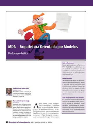 MDA – Arquitetura Orientada por Modelos
 Um Exemplo Prático

                                                                                                              Neste artigo veremos
                                                                                                              Este artigo trata do uso do framework
                                                                                                              MDA (Model Driven Architecture) em
                                                                                                              um estudo de caso prático no qual são
                                                                                                              aplicados seus principais princípios, tais
                                                                                                              como a separação das regras de negócio
                                                                                                              da implementação.

                                                                                                              Qual a finalidade
                                                                                                              Tais modelos irão ajudar no desenvol-
                                                                                                              vimento de sistemas complexos devido
                                                                                                              à separação das regras de negócio da
                                                                                                              implementação. Na MDA os modelos são
            Italo Fernando Comini Souza                                                                       elementos ativos e participantes de todo
            italocomini@msn.com                                                                               ciclo de desenvolvimento e não apenas
            Bacharelado em Sistemas de Informação pelo                                                        um meio de comunicação entre os parti-
            Centro de Ensino Superior de Juiz de Fora. Atu-                                                   cipantes do projeto.
            almente é Analista de Sistemas da SOLUCIONAR
            Informática & Sistemas Ltda.
                                                                                                              Quais situações utilizam esses recursos?
                                                                                                              No processo de desenvolvimento de
            Marco Antônio Pereira Araújo                                                                      software, os modelos podem ser usa-



                                                                A
            maraujo@cesjf.br
            Doutorando e Mestre em Engenharia de Siste-
                                                                         MDA (Model Driven Architec-          dos na geração de programas, scripts
            mas e Computação pela COPPE/UFRJ, Especia-                   ture - Arquitetura Orientado         de banco, documentação de usuário,
            lista em Métodos Estatísticos Computacionais e               por Modelos) propõe separar          configurações e quaisquer outros ele-
            Bacharel em Matemática com Habilitação em           a lógica de negócio, plataforma e tecno-      mentos que façam parte do processo
            Informática pela UFJF, Professor do Curso de Ba-    logia, de tal forma que as modificações       de desenvolvimento.
            charelado em Sistemas de Informação do Cen-
            tro de Ensino Superior de Juiz de Fora, Analista
                                                                na plataforma não afetem as aplicações
            de Sistemas da Prefeitura de Juiz de Fora, Editor   existentes e a lógica de negócio evolua in-
            da Engenharia de Software Magazine.                 dependente da tecnologia. Com isso, os


28   Engenharia de Software Magazine - MDA – Arquitetura Orientada por Modelos
 