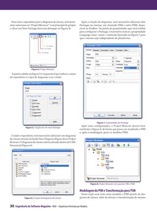 Para criar o repositório para o diagrama de classes, será neces-     Após a criação do diagrama, será necessário adicionar dois
sário selecionar no “Project Browser” o nó principal do projeto       Packages no mesmo, um chamado PIM e outro PSM, dispo-
e clicar em New Package (área em destaque na Figura 4).               nível na Toolbox. Na janela de propriedades que será exibida
                                                                      para configurar o Package, é necessário marcar a propriedade
                                                                      Language como <none>, conforme ilustrado na Figura 7, para
                                                                      que o mesmo seja independente de plataforma.




                     Figura 4. Project Browser

 A janela exibida na Figura 5 é responsável por indicar o nome
do repositório e o tipo de diagrama a ser criado.




                                                                                       Figura 7. Propriedades do Package
                                                                        Após estas configurações, o Project Browser deverá ficar
               Figura 5. Criação de um novo Package
                                                                      conforme a Figura 8, de forma que possa ser modelado o PIM
                                                                      e, após a modelagem, gerar os modelos PSM.
 Criado o repositório, será necessário adicionar um diagrama
de classes através do botão New Diagram (Figura 4) no Project
Browser. O diagrama de classes está localizado dentro de UML
Structural (Figura 6).




                                                                                 Figura 8. Project Browser com pacotes PIM e PSM


                                                                      Modelagem do PIM e Transformação para PSM
                                                                       Nesta seção será visto como modelar o PIM através do dia-
              Figura 6. Criação de diagrama de classes                grama de classes, além de efetuar a transformação do mesmo


30   Engenharia de Software Magazine - MDA – Arquitetura Orientada por Modelos
 