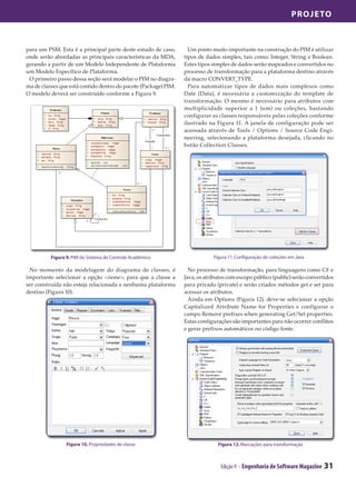 Projeto



para um PSM. Esta é a principal parte deste estudo de caso,        Um ponto muito importante na construção do PIM é utilizar
onde serão abordadas as principais características da MDA,       tipos de dados simples, tais como: Integer, String e Boolean.
gerando a partir de um Modelo Independente de Plataforma         Estes tipos simples de dados serão mapeados e convertidos no
um Modelo Específico de Plataforma.                              processo de transformação para a plataforma destino através
 O primeiro passo dessa seção será modelar o PIM no diagra-      da macro CONVERT_TYPE.
ma de classes que está contido dentro do pacote (Package) PIM.     Para automatizar tipos de dados mais complexos como
O modelo deverá ser construído conforme a Figura 9.              Date (Data), é necessária a customização do template de
                                                                 transformação. O mesmo é necessário para atributos com
                                                                 multiplicidade superior a 1 (um) ou coleções, bastando
                                                                 configurar as classes responsáveis pelas coleções conforme
                                                                 ilustrado na Figura 11. A janela de configuração pode ser
                                                                 acessada através de Tools / Options / Source Code Engi-
                                                                 neering, selecionando a plataforma desejada, clicando no
                                                                 botão Collection Classes.




          Figura 9. PIM do Sistema de Controle Acadêmico                     Figura 11. Configuração de coleções em Java

 No momento da modelagem do diagrama de classes, é                 No processo de transformação, para linguagens como C# e
importante selecionar a opção <none>, para que a classe a        Java, os atributos com escopo público (public) serão convertidos
ser construída não esteja relacionada a nenhuma plataforma       para privado (private) e serão criados métodos get e set para
destino (Figura 10).                                             acessar os atributos.
                                                                   Ainda em Options (Figura 12), deve-se selecionar a opção
                                                                 Capitalized Attribute Name for Properties e configurar o
                                                                 campo Remove prefixes when generating Get/Set properties.
                                                                 Estas configurações são importantes para não ocorrer conflitos
                                                                 e gerar prefixos automáticos no código fonte.




                 Figura 10. Propriedades de classe                             Figura 12. Marcações para transformação



                                                                                Edição 9 - Engenharia de Software Magazine   31
 