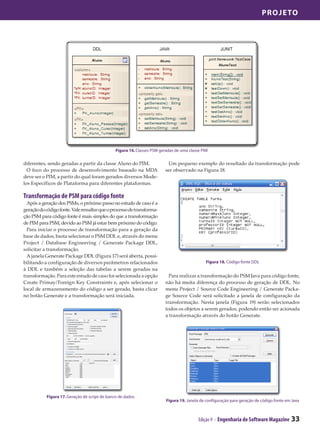 Projeto




                                               Figura 16. Classes PSM geradas de uma classe PIM

diferentes, sendo geradas a partir da classe Aluno do PIM.                Um pequeno exemplo do resultado da transformação pode
  O foco do processo de desenvolvimento baseado na MDA                   ser observado na Figura 18.
deve ser o PIM, a partir do qual foram gerados diversos Mode-
los Específicos de Plataforma para diferentes plataformas.

Transformação de PSM para código fonte
  Após a geração dos PSMs, o próximo passo no estudo de caso é a
geração do código fonte. Vale ressaltar que o processo de transforma-
ção PSM para código fonte é mais simples do que a transformação
de PIM para PSM, devido ao PSM já estar bem próximo do código.
  Para iniciar o processo de transformação para a geração da
base de dados, basta selecionar o PSM DDL e, através do menu
Project / Database Engineering / Generate Package DDL,
solicitar a transformação.
  A janela Generate Package DDL (Figura 17) será aberta, possi-
bilitando a configuração de diversos parâmetros relacionados                                  Figura 18. Código fonte DDL
à DDL e também a seleção das tabelas a serem geradas na
transformação. Para este estudo de caso foi selecionada a opção            Para realizar a transformação do PSM Java para código fonte,
Create Primay/Foreign Key Constraints e, após selecionar o               não há muita diferença do processo de geração de DDL. No
local de armazenamento do código a ser gerado, basta clicar              menu Project / Source Code Engineering / Generate Packa-
no botão Generate e a transformação será iniciada.                       ge Source Code será solicitado a janela de configuração da
                                                                         transformação. Nesta janela (Figura 19) serão selecionados
                                                                         todos os objetos a serem gerados, podendo então ser acionada
                                                                         a transformação através do botão Generate.




           Figura 17. Geração de script de banco de dados
                                                                         Figura 19. Janela de configuração para geração de código fonte em Java



                                                                                          Edição 9 - Engenharia de Software Magazine      33
 
