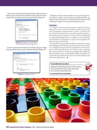 Após o processo de transformação, é gerado o código referente a
todas as classes selecionadas na janela de configuração de transfor-     Chegamos então ao fim do estudo de caso, aplicando de for-
mação. Parte do código gerado está apresentado na Figura 20.           ma prática os alguns dos principais princípios da MDA. Foi
                                                                       demonstrado como realizar a transformação do PIM para PSM
                                                                       e PSM para código fonte para diferentes plataformas.

                                                                       Conclusão
                                                                         Ao longo do desenvolvimento deste artigo foi possível
                                                                       demonstrar que através da MDA, mesmo esta sendo
                                                                       uma abordagem relativamente recente, é possível ter
                                                                       um aumento significativo na produtividade, garantir a
                                                                       documentação do sistema em vários níveis de abstração
                                                                       e a interoperabilidade entre os modelos, com a utilização
                                                                       de ferramentas apropriadas, as quais vêm surgindo com
                                                                       bastante força no mercado.
               Figura 20. Código fonte Java gerado na
               transformação PSM para Código Fonte                       No estudo de caso, a produtividade foi adquirida através
                                                                       da modelagem do PIM, pelo qual foi possível gerar mode-
  O mesmo processo de transformação realizado para gerar código        los e código fonte para diversas plataformas, necessários
fonte para plataforma Java pode ser aplicado para JUnit (Figura 21).   para o desenvolvimento de um sistema, como a geração
                                                                       das classes em Java e scripts para geração das tabelas no
                                                                       banco de dados. Uma vez modelado o PIM, este poderá ser
                                                                       reutilizado para desenvolver diversos outros sistemas, em
                                                                       diferentes plataformas.



                                                                         Dê seu feedback sobre esta edição!                                        eu
                                                                                                                                                      Feedback




                                                                                                                                               s
                                                                                                                                            Dê
                                                                        A Engenharia de Software Magazine tem que ser feita ao seu gosto.




                                                                                                                                                                  sobre e
                                                                        Para isso, precisamos saber o que você, leitor, acha da revista!




                                                                                                                                                                         s
                                                                                                                                                      ta
                                                                        Dê seu voto sobre este artigo, através do link:
                                                                                                                                                         edição



                    Figura 21. Código fonte JUnit
                                                                         www.devmedia.com.br/esmag/feedback




34   Engenharia de Software Magazine - MDA – Arquitetura Orientada por Modelos
 