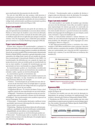 para atualização dos documentos de alto nível [1].                    • Vertical – Transformações onde os modelos de destino e
  No ciclo de vida MDA isto não acontece, todo processo é             origem estão em diferentes níveis de abstração. Os exemplos
voltado para construção dos modelos e definição de regras de          típicos são geração de código e engenharia reversa.
transformações para geração automática de novos modelos e
código-fonte, minimizando o problema encontrado na prática            O que é um meta-modelo?
no desenvolvimento tradicional (Figura 1) [1].                         Um meta-modelo é um modelo de modelos que introduz
                                                                      um novo nível de abstração. Como dito, um modelo é apenas
O que é um modelo?                                                    uma representação do sistema que pode ser construída em
  Modelo é a representação de uma parte de um sistema, ou             diversas representações sem sair do mesmo nível de abstração.
seja, ele representa funcionalidades ou recursos desse sistema.       Um meta-modelo descreve a possível estrutura dos modelos,
Dentre os vários tipos de modelos e seus níveis de abstração,         define uma linguagem de modelagem e as suas relações, assim
todos são úteis para auxiliar a tomada de decisões sobre quais        como restrições e regras de modelação [1].
as melhores ações devem ser aplicadas para atingir as metas do         Enfim, os meta-modelos definem a sintaxe abstrata e se-
sistema. Uma das linguagens mais conhecidas para modela-              mântica de uma determinada linguagem de modelagem. Os
gem de sistemas é a Unified Modeling Language (UML) [1].              meta-modelos são definidos por outra linguagem de meta-
                                                                      modelagem. Observe a Figura 3.
O que é uma transformação?                                             O M3 (Metametamodelo) define a semântica dos meta-
  Existem duas categorias de transformações: a primeira é a           modelos. O M2 (Meta-modelo) deve estar conforme o descrito
geração automática/semi-automática de um modelo de destino a          em M3 e define a semântica dos modelos. O M1 (Modelo) deve
partir de um modelo de origem (ambos os modelos são definidos         estar em conformidade com o descrito em M2 e representa o
através de um meta-modelo). Esta transformação é denominada           mundo real, o sistema. E ao nível M0 temos as instâncias dos
Model-to-Model (M2M); a segunda é a geração automática/semi-          modelos [1].
automática de código-fonte a partir de um modelo de entrada.
Esta transformação é denominada Model-to-Code (M2C). As
transformações são definidas por um conjunto de regras que
juntas descrevem como um modelo pode ser transformado em
um ou mais modelos. O exemplo de transformação que será
apresentado em breve será baseado na categoria M2M [2].
  As transformações podem ser classificadas considerando
duas características: quanto aos formalismos dos modelos de
entrada e saída, e quanto ao nível de abstração [2].
  As características quanto ao formalismo são:
• Exógena – São transformações entre modelos expressos em
linguagens diferentes, ou seja, transforma um modelo para
um formalismo diferente. Por exemplo:
   • Síntese – Transformação de um modelo de mais alto ní-               Figura 3. Diagrama representativo dos quatro níveis de abstração
                                                                                              propostos pela OMG
   vel em um de mais baixo nível. O exemplo típico é a geração
   de bytecode a partir de um código-fonte Java ou geração de
   código-fonte a partir de um modelo.                                O processo MDA
   • Engenharia Reversa – É o inverso da síntese. Extrai o nível        O processo de desenvolvimento do MDA se resume em três
   superior a partir de uma especificação em um nível inferior.       etapas [1] (Figura 4):
   • Migração – Transforma um programa escrito em uma lin-            1. Construir um modelo com um alto nível de abstração in-
   guagem para outra mantendo o mesmo nível de abstração.             dependente de qualquer tecnologia de implementação. Este
• Endógena – São transformações entre modelos expressos na            modelo é denominado Platform Independent Model (PIM);
mesma linguagem. Por exemplo:                                         2. Transforma um PIM em um ou mais modelos que tem como
  • Otimização – Transformação destinada a melhorar certas            características os aspectos para execução em uma tecnologia especí-
  qualidades operacionais (desempenho) do sistema, sempre             fica. Este modelo é denominado Platform Specific Model (PSM);
  preservando a sua semântica.                                        3. Transformar PSM em código.
  • Refactoring – Mudança da estrutura interna do software para
  melhorar a qualidade do software (reutilização, modularidade,
  adaptabilidade, etc.) sem alterar o seu comportamento.
  As características quanto ao nível de abstração podem ser:
• Horizontal – Transformação onde os modelos de destino e
origem estão no mesmo nível de abstração. Os exemplos típicos             Figura 4. As três etapas do processo de desenvolvimento MDA
são refactoring e migração;


38   Engenharia de Software Magazine - Model Transformation com ATL
 