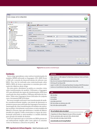 Figura 10. Executando a transformação



Conclusões                                                             Referências
  Neste artigo aprendemos como realizar transformações de
                                                                      Kleppe, Anneke et al. MDA Explained: The Model Driven Architecture: Practice and Promise.
modelos (M2M) utilizando as linguagens ATL, KM3, Ecore
                                                                      Addison Wesley. 2003.
e XMI sob o conceito do desenvolvimento de software com
                                                                      Mens, Tom et al. A taxonomy of Model Transformation. Elsevier. 2006.
MDA. Para isto foi realizada uma contextualização sobre
                                                                      ATLAS Group. ATL User Manual. 2006.
MDD e MDA de forma a apresentar os conceitos para reali-
                                                                      Jouault, F et al. KM3: A DSL for Metamodel Specification. Proceedings of 8th IFIP International
zação dos objetivos deste artigo.
                                                                      Conference on Formal Methods for Open Object-Based Distributed Systems. 2006.
  Em outra parte, abordamos na prática os conceitos vistos
sobre transformações de modelos. Utilizamos a linguagem
ATL para definição das regras de transformações, KM3 para              Links
construção dos meta-modelos e XMI para definição dos mo-
                                                                      OMG: Site Oficial
delos. Todas estas linguagens foram utilizadas em conjunto
                                                                      www.omg.org
com a ferramenta EMF do Eclipse.
                                                                      ATL: Site Oficial
  Em nosso exemplo realizamos uma transformação de mode-
                                                                      www.eclipse.org/m2m/atl
los consideravelmente simples, com intuito de apresentar os
                                                                      KM3: Site do Eclipse com referências sobre o KM3
primeiros passos para utilização das linguagens necessárias e
                                                                      http://wiki.eclipse.org/index.php/KM3
amostragem de como transformações de modelos são realiza-
das na prática. Inicialmente construímos os meta-modelos de
Músicos e Pessoas, logo após definimos o modelo de Músico              Dê seu feedback sobre esta edição!                                                          Feedback
                                                                                                                                                                eu
(modelo de origem) e então construímos as regras de trans-
                                                                                                                                                            s
                                                                                                                                                         Dê




formação utilizando os meta-modelos e o modelo definido               A Engenharia de Software Magazine tem que ser feita ao seu gosto.
                                                                                                                                                                               sobre e




para geração do modelo de destino.                                    Para isso, precisamos saber o que você, leitor, acha da revista!
                                                                                                                                                                                      s




                                                                                                                                                                   ta
                                                                                                                                                                      edição
  Com isso esperamos que os iniciantes em MDA possam ter              Dê seu voto sobre este artigo, através do link:
um embasamento simples sobre como aplicar os conceitos                www.devmedia.com.br/esmag/feedback
vistos na literatura e colocá-los em prática.


44   Engenharia de Software Magazine - Model Transformation com ATL
 