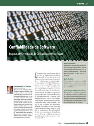 Projeto




Confiabilidade de Software
Etapas na Determinação da Confiabilidade de Software

                                                                                                         Neste artigo veremos
                                                                                                         Apresenta a confiabilidade de software,
                                                                                                         destacando-a como principal atributo
                                                                                                         da qualidade de sistemas críticos.
                                                                                                         Mostra como considerar e determinar



                                                           I
                                                               ncerteza é um estado com o qual as        a conf iabilidade de um sistema de
                                                               pessoas se deparam no cotidiano.          software.
                                                               Se considerarmos um projeto de
                                                           software, encontramos incerteza quan-         Qual a finalidade
                                                           do se verifica o prazo e/ou custo para        Informar quando considerar a confiabili-
                                                           concluir o projeto. Também há incerteza       dade de software no desenvolvimento de
                                                           quanto ao número de faltas ou defeitos        sistemas críticos que exigem elevado nível
    Antonio Mendes da Silva Filho                          remanescentes no software. Por exem-          de confiabilidade.
    antoniom.silvafilho@gmail.com
                                                           plo, um produto resultante do projeto
    Professor e consultor em área de tecnologia da
    informação e comunicação com mais de 20 anos           de um sistema de software pode ter uma        Quais situações utilizam esses recursos?
    de experiência profissional, é autor do livros Ar-     confiabilidade de 0.999, que pode ser         Trata-se de uma prática de engenharia
    quitetura de Software e Programando com XML,           considerado como um nível satisfatório        de software considerar a confiabilidade
    ambos pela Editora Campus/Elsevier, tem mais           de confiabilidade (isto é, que um siste-      de software durante e após o desenvolvi-
    de 30 artigos publicados em eventos nacionais
                                                           ma estaria operacional e funcionando          mento de um sistema de software. Permite
    e internacionais, colunista para Ciência e Tecno-
    logia pela Revista Espaço Acadêmico com mais de        corretamente durante 99,9% do tempo).         ao engenheiro de software avaliar o nível
    80 artigos publicados, tendo feitos palestras em       Entretanto, ainda assim, não há a cer-        de confiabilidade de um software.
    eventos nacionais e exterior. Foi Professor Visitan-   teza de que o produto não apresentará
    te da University of Texas at Dallas e da University    falhas. E, caso o software não tenha sido
    of Ottawa. Formado em Engenharia Elétrica pela
                                                           exaustivamente testado, o que se pode
    Universidade de Pernambuco, com Mestrado em
    Engenharia Elétrica pela Universidade Federal          obter é um indicador da confiabilidade
    da Paraíba (Campina Grande), Mestrado em               do software, geralmente, definido em
    Engenharia da Computação pela University of            termos de uma medida estatística da
    Waterloo e Doutor em Ciência da Computação             operação de um software sem a ocor-
    pela Univesidade Federal de Pernambuco..
                                                           rência de falhas.


                                                                                                Edição 9 - Engenharia de Software Magazine          53
 