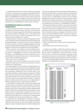A confiabilidade de software é um dos atributos da qualidade       e sistemas de controle de metrô, determinadas falhas podem ser
de software. Além dela, outros atributos da qualidade são de-        fatais. Em razão deste fato, tais sistemas exigem um nível elevado
sempenho, portabilidade, reusabilidade, dentre outros. Descon-       de confiabilidade, o que implica em custos elevados. Mecanis-
siderar a confiabilidade de software durante o desenvolvimento       mos para elevar a confiabilidade de software em tais sistemas
de um sistema de software implica na possível ocorrência de          englobam testes intensivos durante o desenvolvimento, alem da
falhas durante a fase operacional do sistema. Este artigo trata da   redundância de código e de hardware. Adicionalmente, outras
importância da confiabilidade de software para os sistemas.          técnicas como recovery blocks e N-version programming podem
                                                                     ser empregadas para aumentar a confiabilidade de sistemas.
Confiabilidade de Software em Sistemas                                 Note que, para sistemas não críticos, como uma central telefô-
Computacionais                                                       nica, a ocorrência de poucas falhas é geralmente tolerável, pois
  O ciclo de vida de um sistema de software consiste de duas         o interesse maior está na qualidade de serviço. Aqui, pode-se
grandes fases: desenvolvimento e operação. A fase de desen-          questionar qual seria a taxa de falhas aceitável para os clientes.
volvimento compreende engenharia de sistemas, especificação          Se um cliente tenta efetuar uma ligação e não obtém o tom de
de requisitos, projeto, codificação e testes. A fase operacional     discar em 10 dentre 10000 chamadas, isto pode ser tolerável.
refere-se à fase na qual o sistema de software está em uso,            Há quatro formas de categorizar as ocorrências de falhas de
oferecendo funcionalidades aos usuários.                             um sistema ao longo do tempo:
  Tradicionalmente, a maioria dos esforços da engenharia de sof-     • Tempo de falha;
tware em produzir software confiável tem sido concentrada na fase    • Intervalo de tempo entre falhas;
de desenvolvimento. A razão para isto recai no fato da natureza      • Falhas cumulativas observadas em determinado período
inerente do software de não sofrer qualquer desgaste, isto é, por      de tempo;
ser um produto intangível. Diferentemente do hardware que sofre      • Falhas observadas num intervalo de tempo.
desgaste, o software não é susceptível a esse tipo de problema.
  Todavia, software é susceptível a erros que podem provo-             Considere, por exemplo, os dados apresentados na Figura 1
car a ocorrência de falhas. Portanto, é de suma importância          que contém dados de falhas para um conjunto de intervalos
considerar a confiabilidade de software no desenvolvimento           de teste onde é contabilizado o número de falhas e quanti-
de sistemas. A confiabilidade de software é definida como a          tativo de horas no intervalo considerado. Estes dados foram
probabilidade do sistema funcionar sem ocorrência de falhas          apresentados fazendo uso da ferramenta CASRE (Computer
num período e ambiente especificados.                                Aided Software Engineering Estimation), cujo link encontra-se
  Mas, o que vem a ser uma falha?                                    no quadro final deste artigo. Esta ferramenta serve de apoio à
  Uma falha é uma ocorrência quando um serviço ou funcio-            medição da confiabilidade de software.
nalidade entregue por um software não está mais em confor-
midade com a especificação.
  Uma falha também é caracterizada pela incapacidade do sis-
tema ou componente deste em prover funcionalidade desejada
em determinado ambiente, num período de tempo especificado.
Isto é geralmente considerado como um desvio entre o com-
portamento desejado e comportamento especificado. As falhas
(observadas por usuários) são causadas por faltas. Uma falta é
comumente referida como um bug ou defeito no software. Uma
falta existe quando, para algum dado de entrada, o comporta-
mento do sistema está incorreto, isto é, seu comportamento é
diferente daquele descrito na especificação do software.
  As faltas podem ser categorizadas em termos de onde, quando
e o que a provoca. Perceba que uma falta pode ser interna ao
software ocorrendo durante o ciclo de vida do mesmo. Assim,
ela pode ocorrer durante a especificação, projeto, implementação
ou testes. Além disso, uma falta pode acontecer devido a um erro
humano durante a especificação ou projeto de software, como
também pode ser causada pelo ambiente no qual o software é
produzido. Neste último caso, acontecendo se o código gerado
pelo compilador não está em conformidade com o projeto.
  A importância da confiabilidade de software em sistemas
computacionais se deve ao fato dela ser um atributo de qualidade
essencial e determinante do sucesso do produto. Em sistemas                         Figura 1. Dados de contagem de falhas.
críticos como, por exemplo, sistemas de controle de tráfego aéreo


54   Engenharia de Software Magazine - Confiabilidade de Software
 