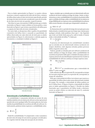 Projeto



  Para os dados apresentados na Figura 1, as quatro colunas          Agora, considere que as entradas para um determinado software
mostram o número seqüencial de intervalo de teste, o número        acontecem de forma contínua ao longo do tempo. Assim, se deno-
de falhas observadas no intervalo de teste especificado, período   minarmos p como a probabilidade da ocorrência da primeira falha
de tempo do intervalo de teste considerado e grau de severida-     após n unidades de tempo, então a confiabilidade de um sistema no
de do intervalo de teste em questão, respectivamente.              tempo (Rd(k)) pode ser expressa como a probabilidade de nenhuma
  Vale observar que a ferramenta CASRE permite que os dados        falha ocorrer durante a execução que compreende k entradas ou
mostrados na Figura 1 sejam exibidos na forma gráfica, como
                                                                    (2) Rd (k ) = (1 − p)
                                                                                     k
ilustrado na Figura 2, que retrata o quantitativo de falhas para
o conjunto de intervalos de teste considerados.                     Se chamarmos de te o período de tempo de execução para uma
  Por outro lado, se desejarmos obter o gráfico da quantidade      dada entrada e considerarmos que esse tempo seja o mesmo para
cumulativa de falhas (isto é, somando as quantidades de            qualquer entrada, então podemos dizer que t = kte. Supondo
falhas observadas em cada intervalo de teste para os dados         que existe um limite finito para p/te, onde te tende a 0 (zero),
apresentados na Figura 1), selecionamos a referida opção na        então a intensidade de falhas é dada por:
ferramenta e o resultado é exibido na Figura 3.                     (3)	

                                                                     O processo de determinação da confiabilidade considera
                                                                   que as entradas de um determinado sistema acontecem em
                                                                   tempos aleatórios, onde algumas entradas podem provocar
                                                                   falhas enquanto outras não.
                                                                     Todavia, quando as entradas para um software acontecem de
                                                                   modo contínuo ao longo do tempo, então a probabilidade da
                                                                   ocorrência da primeira falha após n unidades de tempo pode ser
                                                                   expressa através de uma distribuição exponencial. Isso resulta na
                                                                   confiabilidade de software contínua no tempo expressa como:
                                                                     (4)
        Figura 2. Número de falhas em função dos intervalos
                                                                     	
                             de testes.                              ou

                                                                     (5)	              se considerarmos que a intensidade de
                                                                   falhas como constante.
                                                                     Cabe salientar que , na expressão (5), corresponde ao tempo
                                                                   de execução enquanto que t, na expressão (4), corresponde ao
                                                                   tempo de calendário.
                                                                     Note que a intensidade de falha é um número que expressa a
                                                                   quantidade de falhas observadas numa determinada unidade
                                                                   de tempo. Por exemplo, a intensidade de falhas poderia ser
                                                                   de 0.5 falhas/hora. A Figura 4 ilustra a intensidade de falhas
                                                                   para os dados apresentados na Figura 1. Perceba nos dados
                                                                   mostrados que o quantitativo de falhas tende a diminuir,
         Figura 3. Número cumulativo de falhas em função dos
                         intervalos de testes.                     exceto no ponto relativo ao intervalo de teste 21, conforme
                                                                   ilustrado na Figura 4.

Determinando a Confiabilidade de Sistemas
 A confiabilidade é comumente definida em termos de uma
medida estatística de um sistema de software na fase operacional
quando não ocorre qualquer falha. Em outras palavras, ela é uma
medida da probabilidade de ocorrência de falha de software. In-
tuitivamente, podemos tentar expressar a confiabilidade como:

              Ti
(1)   R =1−
              Tt
 Onde R é confiabilidade, Ti compreende o valor cumulativo
de intervalos de tempo de um sistema qualquer considerado e
Tt o registro total de tempo de execução de um sistema.                                  Figura 4. Intensidade de falhas.



                                                                                   Edição 9 - Engenharia de Software Magazine   55
 
