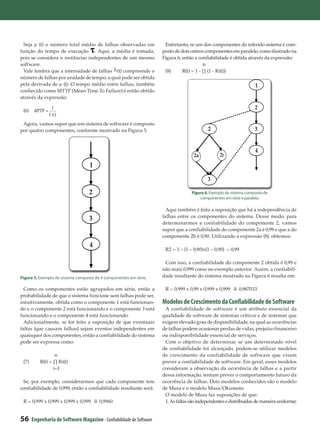 Seja µ (t) o número total médio de falhas observadas em                Entretanto, se um dos componentes do referido sistema é com-
função do tempo de execução . Aqui, a média é tomada,                  posto de dois outros componentes em paralelo, como ilustrado na
pois se considera n instâncias independentes de um mesmo               Figura 6, então a confiabilidade é obtida através da expressão:
software.                                                                                   n
 Vale lembra que a intensidade de falhas (t) compreende o               (8)	     R(t) = 1 - Π (1 - Ri(t))
número de falhas por unidade de tempo, a qual pode ser obtida
pela derivada de µ (t). O tempo médio entre falhas, também                                                            1
conhecido como MTTF (Mean Time To Failure) é então obtido
através da expressão:

                    1                                                                                                 2
 (6)     MTTF =
                  l (t )
 Agora, vamos supor que um sistema de software é composto
por quatro componentes, conforme mostrado na Figura 5.                                           2                    3


                                                                                                                      4
                                                                                      2a             2b
                                    1
                                                                                             3
                                                                                           i=1
                                    2                                                Figura 6. Exemplo de sistema composto de
                                                                                         componentes em série e paralelo.

                                                                         Aqui também é feita a suposição que há a independência de
                                    3                                  falhas entre os componentes do sistema. Desse modo, para
                                                                       determinarmos a confiabilidade do componente 2, vamos
                                                                       supor que a confiabilidade do componente 2a é 0,99 e que a do
                                                                       componente 2b é 0,90. Utilizando a expressão (8), obtemos:
                                    4
                                                                        R2 = 1 – (1 – 0,90)x(1 – 0,90) = 0,99

                                                                        Com isso, a confiabilidade do componente 2 obtida é 0,99 e
                                                                       não mais 0,999 como no exemplo anterior. Assim, a confiabili-
Figura 5. Exemplo de sistema composto de 4 componentes em série.       dade resultante do sistema mostrado na Figura 6 resulta em:

  Como os componentes estão agrupados em série, então a                 R = 0,999 x 0,99 x 0,999 x 0,999     0,987033
probabilidade de que o sistema funcione sem falhas pode ser,
intuitivamente, obtida como o componente 1 está funcionan-             Modelos de Crescimento da Confiabilidade de Software
do e o componente 2 está funcionando e o componente 3 está              A confiabilidade de software é um atributo essencial da
funcionando e o componente 4 está funcionando.                         qualidade de software de sistemas críticos e de sistemas que
  Adicionalmente, se for feita a suposição de que eventuais            exigem elevado grau de disponibilidade, na qual as ocorrências
faltas (que causam falhas) sejam eventos independentes em              de falhas podem ocasionar perdas de vidas, prejuízo financeiro
quaisquer dos componentes, então a confiabilidade do sistema           ou indisponibilidade essencial de serviços.
pode ser expressa como:                                                 Com o objetivo de determinar se um determinado nível
                                                                       de confiabilidade foi alcançado, podem-se utilizar modelos
                    n                                                  de crescimento da confiabilidade de software que visam
 (7)	       R(t) = Π Ri(t)                                             prever a confiabilidade de software. Em geral, esses modelos
                   i=1                                                 consideram a observação da ocorrência de falhas e a partir
                                                                       dessa informação, tentam prever o comportamento futuro da
 Se, por exemplo, considerarmos que cada componente tem                ocorrência de falhas. Dois modelos conhecidos são o modelo
confiabilidade de 0,999, então a confiabilidade resultante será:       de Musa e o modelo Musa/Okumoto.
                                                                        O modelo de Musa faz suposições de que:
 R = 0,999 x 0,999 x 0,999 x 0,999       0,9960                         1. As faltas são independentes e distribuídas de maneira uniforme;


56      Engenharia de Software Magazine - Confiabilidade de Software
 