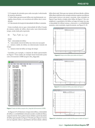 Projeto



 2. O conjunto de entradas para cada execução é selecionado             falha observada. Note que esse número de horas (desde a última
 de maneira aleatória;                                                  falha observada) tem uma variação mínima e apenas nas últimas
 3. Todas faltas que provocam falhas são imediatamente cor-             observações torna-se um pouco crescente, como retratado na
 rigidas; dessa forma, a re-ocorrência de falhas não é consi-           Figura 8 que ilustra o tempo entre falhas da Figura 7. Em con-
 derada.                                                                seqüência, o quantitativo de falhas ao longo do tempo (ou seja,
 4. O decremento da função de intensidade de falhas é constante.        a intensidade de falhas) começa a decrescer e a confiabilidade
                                                                        aumenta, como mostrado, respectivamente, nas Figura 9 e 10.
  Como resultado, tem-se que a intensidade de falha é função
do número médio de falhas observadas num determinado
tempo, sendo dada pela expressão:

 (9)	       (µ) =   0
                        0(1 – (µ / v0))

  Onde:
    (µ) – intensidade de falhas
    0
      – intensidade inicial de falhas (no início da execução)
  µ – número médio de falhas em determinado instante de
tempo
  v0 – número total de falhas ao longo do tempo

 Considere, por exemplo, o conjunto de dados apresentados
na Figura 7. Esses dados de exemplo foram fornecidos junto                        Figura 8. Tempo entre falhas para dados da Figura 7.
com a ferramenta CASRE (arquivo tbe_nhpp.dat).




                                                                                Figura 9. Intensidade de falhas para dados da Figura 7.




Figura 7. Dados de falhas (arquivo tbe_nhpp.dat da ferramenta CASRE).

  As Figuras 8, 9 e 10 ilustram o tempo entre falhas, a intensidade
de falhas e a confiabilidade estimada usando o modelo de Musa,
respectivamente. Esses gráficos foram obtidos a partir dos dados
de falhas apresentados na Figura 7. Perceba que a Figura 7 mostra       Figura 10. Confiabilidade usando modelo de Musa para os dados da Figura 7.
em sua segunda coluna o quantitativo de horas desde a última


                                                                                         Edição 9 - Engenharia de Software Magazine          57
 