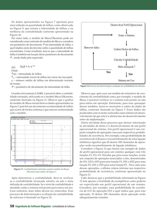 Os dados apresentados na Figura 7 apontam para
uma redução na quantidade de falhas, como observado                                                      Desenvolver Perfil Operacional
na Figura 9, que retrata a intensidade de falhas, e na
melhoria da confiabilidade conforme apresentado na
Figura 10.                                                                                                       Testar o Sistema
  Por outro lado, o modelo de Musa/Okumoto pode ser
considerado como extensão do modelo de Musa e considera
um parâmetro de decaimento da intensidade de falha, o
qual implica num decréscimo sobre a quantidade de falhas                Remover faltas
                                                                                                            Coletar Dados de Falhas
encontradas. Como resultado, tem-se que a intensidade de
falha é também em função desse parâmetro de decaimento
   , sendo dada pela expressão:
                                                                                                            Calcular Confiabilidade

 (10)	                                                                                                           Meta alcançada ?
 Onde:
                                                                                                   Não
   (µ) – intensidade de falhas                                                                                               Sim
   0
     – intensidade inicial de falhas (no início da execução)
 µ – número médio de falhas em determinado instante                                                              Sistema em Uso
de tempo
     – parâmetro de decaimento da intensidade de falha              Figura 12. Processo de determinação e avaliação da confiabilidade de software.


  Usando a ferramenta CASRE, é possível obter a confiabi-             Observe que, após usar um modelo de estimativa de cres-
lidade estimada, utilizando-se o modelo Musa/Okumoto,               cimento da confiabilidade como, por exemplo, o modelo de
conforme ilustrado na Figura 11. Observe que o gráfico              Musa, é possível verificar se o sistema está pronto ou não
do modelo de Musa retrata bem os dados apresentados na              para entrar em operação. Entretanto, para usar quaisquer
Figura 7, pois há um decremento na intensidade de falhas            desses modelos, torna-se necessário a coleta de dados de
que ocorre de forma contínua e que está em conformidade             falhas, conforme ilustrado na Figura 7. Esses dados são
com o modelo.                                                       produzidos com os testes realizados num sistema em desen-
                                                                    volvimento (já que esta é a ultima fase do desenvolvimento
                                                                    antes da implantação).
                                                                      Outra atividade desse processo que oferece informação
                                                                    às atividades de testes é o desenvolvimento de um perfil
                                                                    operacional do sistema. Um perfil operacional é um con-
                                                                    junto completo de operações com suas respectivas probabi-
                                                                    lidades de ocorrência. Por exemplo, uma probabilidade de
                                                                    ocorrência de 0,20 para o encaminhamento de uma ligação
                                                                    telefônica significa que 20 dentre 100 chamadas de opera-
                                                                    ções serão encaminhamento de ligação telefônica.
                                                                      Considere a Figura 13 que ilustra um exemplo de dados
                                                                    de perfil operacional para um sistema qualquer com três
                                                                    funções F1, F2 e F3. Perceba que para essas funções, existe
                                                                    um conjunto de operações associadas a elas, denominadas
                                                                    de O11, O12 e O13 para uma função F1, O21 e O22 para uma
                                                                    função F2, O31 e O33 para uma função F3. Para cada uma
   Figura 11. Confiabilidade estimada usando modelo de Musa/        dessas operações, a última coluna informa sua respectiva
                Okumoto para dados da Figura 7.                     probabilidade de ocorrência, conforme apresentado na
                                                                    Figura 13.
 Após determinar a confiabilidade, deve-se verificar                  Cabe destacar que a probabilidade informada na Figura
se a confiabilidade alcançada satisfaz ou não a meta                13 tem apenas a finalidade de exemplificar como poderia
definida de confiabilidade. Se o nível de confiabilidade é          ser especificado um perfil operacional de um sistema.
atendido, então o sistema está pronto para entrar em uso.           Considere, por exemplo, uma probabilidade de ocorrên-
Caso contrário, mais faltas devem ser removidas. Esse               cia de 0,15 da operação O12 a qual indica que, para esta
processo de determinação e avaliação da confiabilidade              operação, 15 dentre 100 chamadas desta operação serão
de software é ilustrado na Figura 12.                               adequadamente tratadas.


58   Engenharia de Software Magazine - Confiabilidade de Software
 