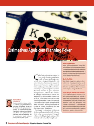 Estimativas Ágeis com Planning Poker

                                                                                                           Neste artigo veremos
                                                                                                           Neste artigo entenderemos as dificulda-
                                                                                                           des da obtenção de estimativas duradou-
                                                                                                           ras e apresentaremos uma técnica usada
                                                                                                           em metodologias ágeis para mensurar o




                                                           C
                                                                                                           esforço e a duração do desenvolvimento
                                                                    riar boas estimativas nunca foi        do software, o Planning Poker.
                                                                    uma tarefa simples para a indús-
                                                                    tria de software. Ainda hoje, essa é   Qual a finalidade
                                                           uma de suas principais dificuldades, pois       Usando planning poker, a equipe de desen-
                                                           uma estimativa é basicamente uma previ-         volvimento chegará a estimativas que di-
                                                           são e os seres humanos tendem a ser oti-        mensionam o volume que trabalho e, a partir
                                                           mistas ao fazer previsões. Esse otimismo        delas, terá condições de determinar prazos
                                                           faz com que os prazos sejam, na maioria         razoáveis para a entrega do software.
                                                           das vezes, menores do que o necessário
                                                           para produzir o software. Na tentativa          Quais situações utilizam esses recursos?
                                                           de entregar rapidamente, é comum me-            O uso do Planning Poker permite que to-
                                                           nosprezar ou desconsiderar dificuldades         dos os envolvidos dêem suas opiniões e
                                                           técnicas. Além disso, a falta de um vasto       participem do planejamento ao mesmo
            Dairton Bassi                                  conhecimento sobre o que será desenvol-         tempo em que tiram suas dúvidas. Além
            dbassi@gmail.com
            Mestre em Engenharia de Software com ênfa-
                                                           vido colabora para que as estimativas não       de servir como uma ferramenta para
            se em Métodos Ágeis pelo IME-USP. Bacharel     sejam precisas. E pequenas mudanças no          chegar a estimativas, o Planning Poker
            em Ciência da Computação pelo IME-USP.         escopo do projeto contribuem para que           aumenta a comunicação dentro da equi-
            Membro-fundador da AgilCoop e criador do       elas sejam pouco duradouras.                    pe e promove o aprendizado a respeito
            Encontro Ágil (www.encontroagil.com.br).         Para chegar a estimativas, há diversas        do sistema que será desenvolvido.
            Especialista em implantação de metodologias
            ágeis. Ministra cursos e palestras sobre mé-
                                                           técnicas usadas pela indústria de software.
            todos ágeis. Atuou como programador, líder     Neste artigo veremos uma que é compatí-
            de desenvolvimento e consultor em diversas     vel com metodologias ágeis de desenvolvi-
            instituições do setor público e privado.       mento de software, o Planning Poker.


8   Engenharia de Software Magazine - Estimativas Ágeis com Planning Poker
 