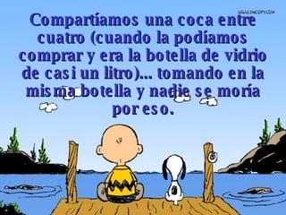 Compartíamos una coca entre cuatro   (cuando la podíamos comprar y era la botella de vidrio de casi  un  litro)...   tomando en la misma botella y nadie se moría por eso. 