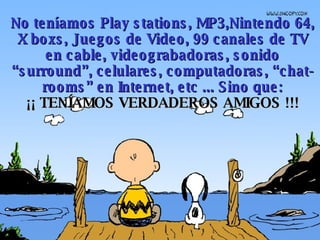 No teníamos Play stations, MP3,Nintendo 64, X boxs, Juegos de Video, 99 canales de  TV  en cable, videograbadoras, sonido “surround”, celulares, computadoras, “chat-rooms” en Internet, etc ...  Sino que: ¡¡ TENÍAMOS VERDADEROS AMIGOS !!! 