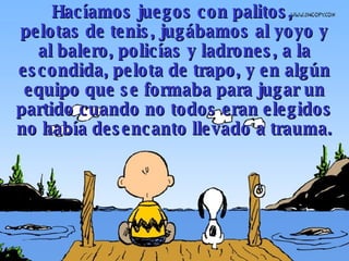 Hacíamos juegos con palitos,  pelotas  de tenis, jugábamos  al yo yo  y al balero , polic í as y ladrones, a   l a  escondid a ,  pelota  de trapo ,  y en algún equipo que se formaba para jugar un partido  cuando  no todos  eran  elegidos  n o había desencanto llevado a trauma. 