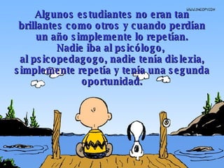 Algunos estudiantes no eran tan brillantes como otros y cuando perdían un año simplemente lo repetían. Nadie iba al psicólogo,  al psicopedagogo, nadie tenía dislexia, simplemente repetía y tenía una segunda oportunidad. 
