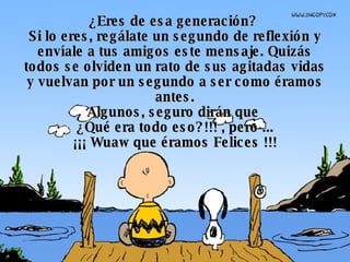 ¿Eres de esa generación?  Si lo eres, regálate un segundo de reflexión y envíale a tus amigos este mensaje. Quizás todos se olviden un rato de sus agitadas vidas y vuelvan por un segundo a ser como éramos antes. Algunos, seguro dirán que  ¿Qué era todo eso?!!! , pero ... ¡¡¡ Wuaw que éramos Felices !!! 