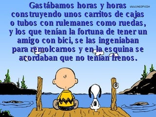 Gastábamos horas y horas construyendo unos carritos de cajas o tubos  con rulemanes como ruedas , y los que tenían la fortuna de tener un amigo con bici, se las ingeniaban para remolcarnos y en la esquina se acordaban que no tenían frenos. 