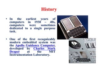 History
• In the earliest years of
computers in 1930 – 40s,
computers were sometimes
dedicated to a single purpose
task.
• One of the first recognizably
modern embedded system was
the Apollo Guidance Computer,
developed by Charles Stark
Draper at the MIT
Instrumentation Laboratory.
 