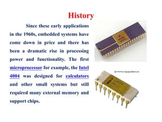 History
Since these early applications
in the 1960s, embedded systems have
come down in price and there has
been a dramatic rise in processing
power and functionality. The first
microprocessor for example, the Intel
4004 was designed for calculators
and other small systems but still
required many external memory and
support chips.
 