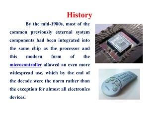 History
By the mid-1980s, most of the
common previously external system
components had been integrated into
the same chip as the processor and
this modern form of the
microcontroller allowed an even more
widespread use, which by the end of
the decade were the norm rather than
the exception for almost all electronics
devices.
 