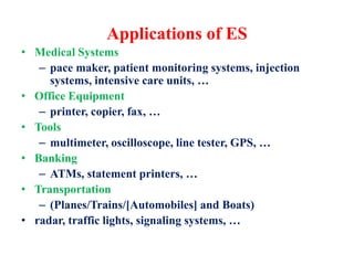 Applications of ES
• Medical Systems
– pace maker, patient monitoring systems, injection
systems, intensive care units, …
• Office Equipment
– printer, copier, fax, …
• Tools
– multimeter, oscilloscope, line tester, GPS, …
• Banking
– ATMs, statement printers, …
• Transportation
– (Planes/Trains/[Automobiles] and Boats)
• radar, traffic lights, signaling systems, …
 