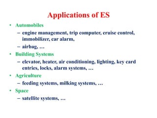 Applications of ES
• Automobiles
– engine management, trip computer, cruise control,
immobilizer, car alarm,
– airbag, …
• Building Systems
– elevator, heater, air conditioning, lighting, key card
entries, locks, alarm systems, …
• Agriculture
– feeding systems, milking systems, …
• Space
– satellite systems, …
 