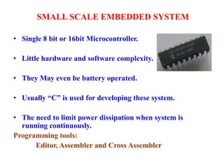 SMALL SCALE EMBEDDED SYSTEM
• Single 8 bit or 16bit Microcontroller.
• Little hardware and software complexity.
• They May even be battery operated.
• Usually “C” is used for developing these system.
• The need to limit power dissipation when system is
running continuously.
Programming tools:
Editor, Assembler and Cross Assembler
 