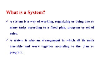 What is a System?
 A system is a way of working, organizing or doing one or
many tasks according to a fixed plan, program or set of
rules.
 A system is also an arrangement in which all its units
assemble and work together according to the plan or
program.
 