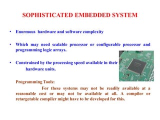 SOPHISTICATED EMBEDDED SYSTEM
• Enormous hardware and software complexity
• Which may need scalable processor or configurable processor and
programming logic arrays.
• Constrained by the processing speed available in their
hardware units.
Programming Tools:
For these systems may not be readily available at a
reasonable cost or may not be available at all. A compiler or
retargetable compiler might have to br developed for this.
 