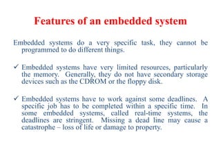 Features of an embedded system
Embedded systems do a very specific task, they cannot be
programmed to do different things.
 Embedded systems have very limited resources, particularly
the memory. Generally, they do not have secondary storage
devices such as the CDROM or the floppy disk.
 Embedded systems have to work against some deadlines. A
specific job has to be completed within a specific time. In
some embedded systems, called real-time systems, the
deadlines are stringent. Missing a dead line may cause a
catastrophe – loss of life or damage to property.
 
