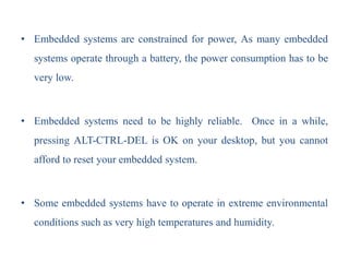 • Embedded systems are constrained for power, As many embedded
systems operate through a battery, the power consumption has to be
very low.
• Embedded systems need to be highly reliable. Once in a while,
pressing ALT-CTRL-DEL is OK on your desktop, but you cannot
afford to reset your embedded system.
• Some embedded systems have to operate in extreme environmental
conditions such as very high temperatures and humidity.
 